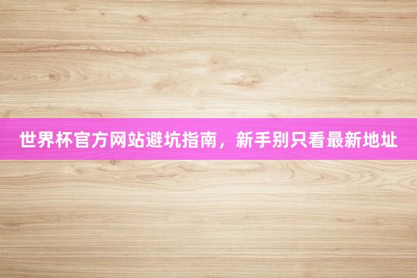 世界杯官方网站避坑指南，新手别只看最新地址