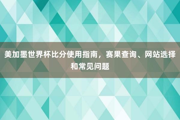 美加墨世界杯比分使用指南，赛果查询、网站选择和常见问题
