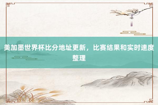 美加墨世界杯比分地址更新，比赛结果和实时速度整理