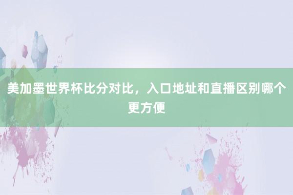 美加墨世界杯比分对比，入口地址和直播区别哪个更方便