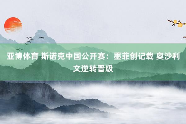 亚博体育 斯诺克中国公开赛：墨菲创记载 奥沙利文逆转晋级