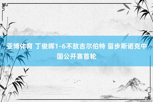 亚博体育 丁俊晖1-6不敌吉尔伯特 留步斯诺克中国公开赛首轮